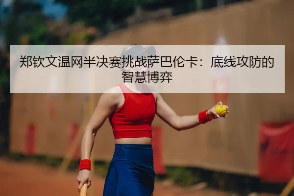 郑钦文温网半决赛挑战萨巴伦卡：底线攻防的智慧博弈