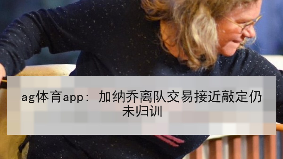 ag体育app: 加纳乔离队交易接近敲定仍未归训