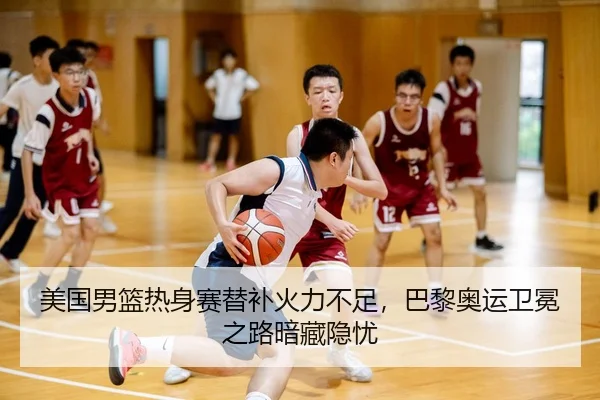 美国男篮热身赛替补火力不足，巴黎奥运卫冕之路暗藏隐忧