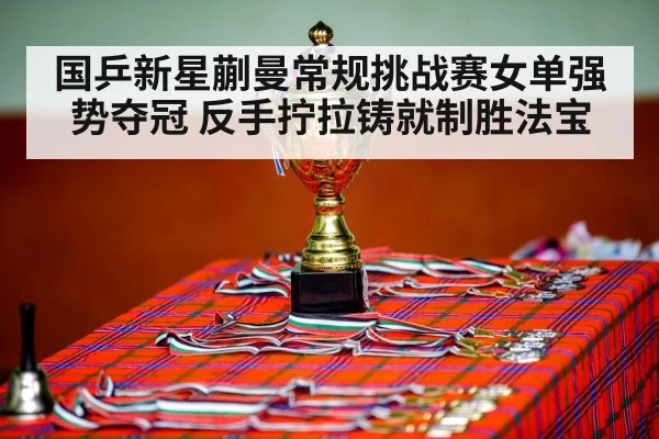 国乒新星蒯曼常规挑战赛女单强势夺冠 反手拧拉铸就制胜法宝